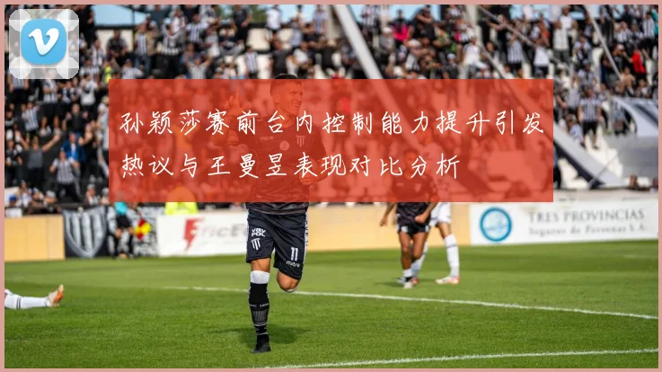 孙颖莎赛前台内控制能力提升引发热议与王曼昱表现对比分析