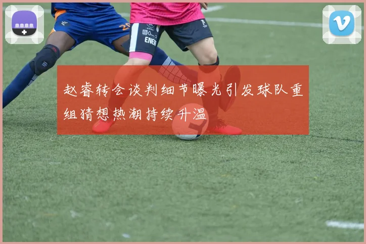 赵睿转会谈判细节曝光引发球队重组猜想热潮持续升温