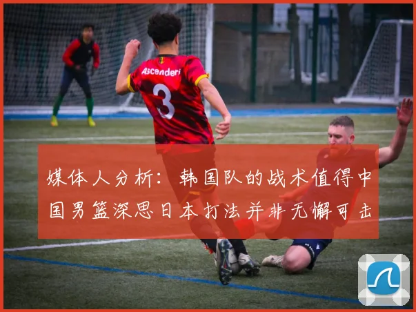 媒体人分析：韩国队的战术值得中国男篮深思日本打法并非无懈可击